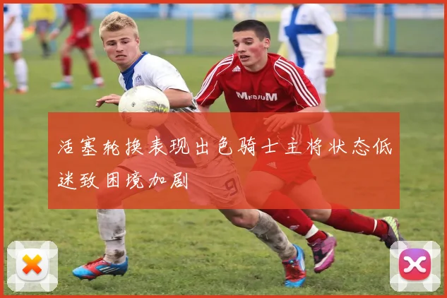 活塞轮换表现出色骑士主将状态低迷致困境加剧