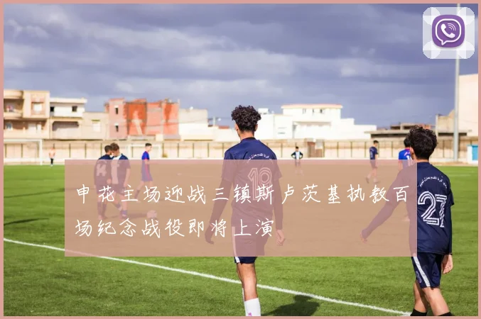 申花主场迎战三镇斯卢茨基执教百场纪念战役即将上演