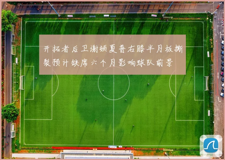 开拓者后卫谢顿夏普右膝半月板撕裂预计缺席六个月影响球队前景