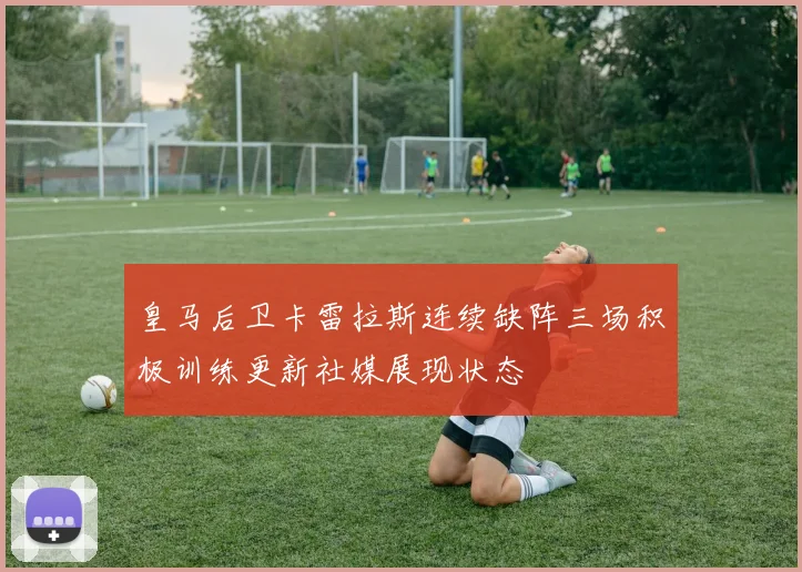 皇马后卫卡雷拉斯连续缺阵三场积极训练更新社媒展现状态