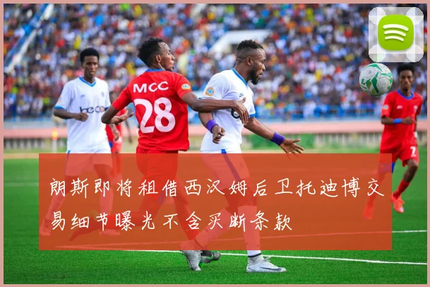 朗斯即将租借西汉姆后卫托迪博交易细节曝光不含买断条款