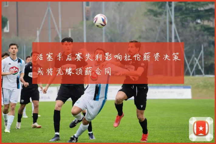 活塞季后赛失利影响杜伦薪资决策或将无缘顶薪合同