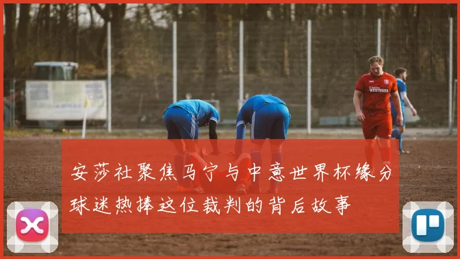 安莎社聚焦马宁与中意世界杯缘分球迷热捧这位裁判的背后故事