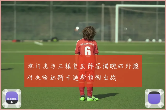 津门虎与三镇首发阵容揭晓四外援对决哈达斯卡迪斯领衔出战