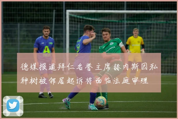 德媒报道拜仁名誉主席赫内斯因私种树被邻居起诉将面临法庭审理