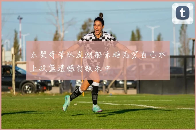 东契奇带队友划船乐趣无穷自己水上投篮遗憾打铁未中
