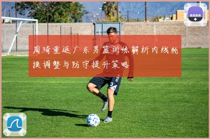 周琦重返广东男篮训练解析内线轮换调整与防守提升策略
