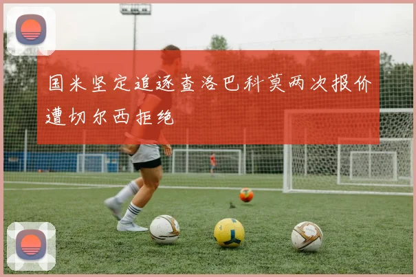 国米坚定追逐查洛巴科莫两次报价遭切尔西拒绝