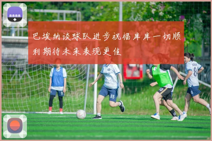 巴埃纳谈球队进步祝福库库一切顺利期待未来表现更佳