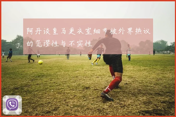 阿丹谈皇马更衣室细节被外界热议的荒谬性与不实性