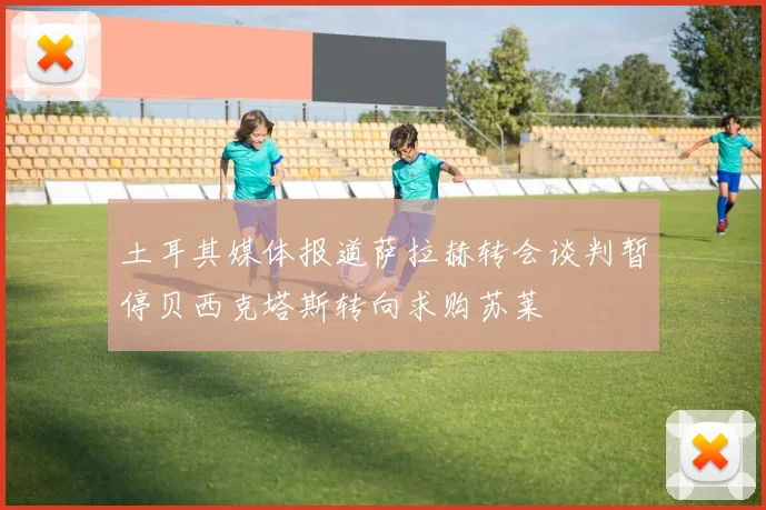 土耳其媒体报道萨拉赫转会谈判暂停贝西克塔斯转向求购苏莱