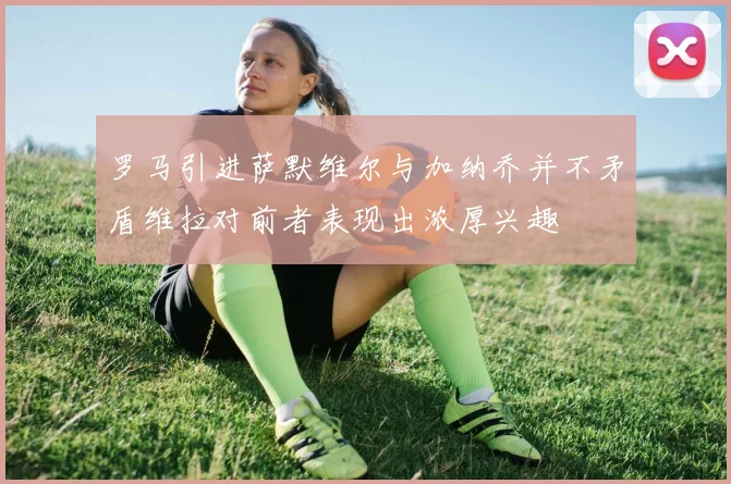 罗马引进萨默维尔与加纳乔并不矛盾维拉对前者表现出浓厚兴趣