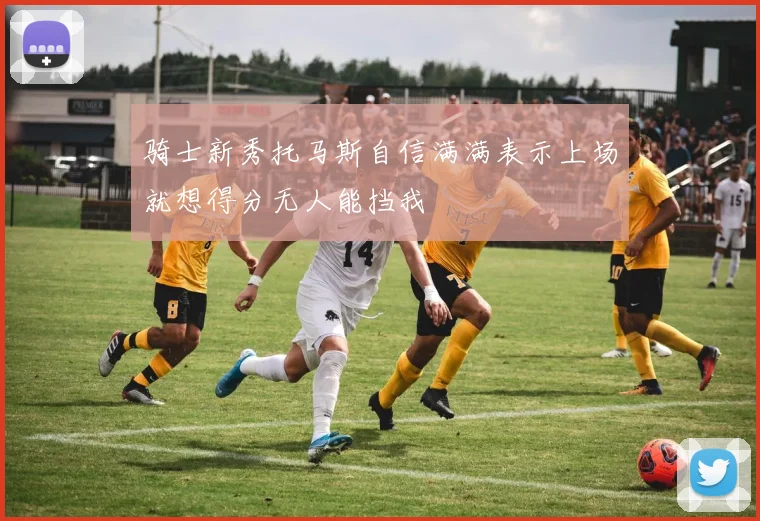 骑士新秀托马斯自信满满表示上场就想得分无人能挡我