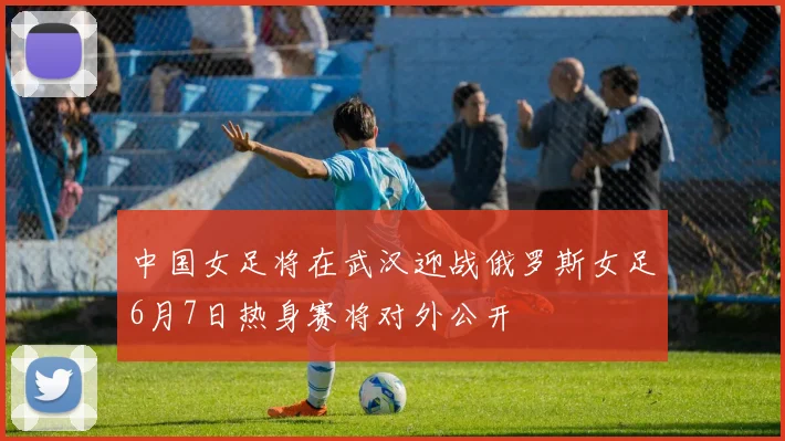 中国女足将在武汉迎战俄罗斯女足6月7日热身赛将对外公开